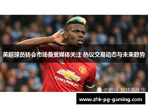 英超球员转会市场备受媒体关注 热议交易动态与未来趋势