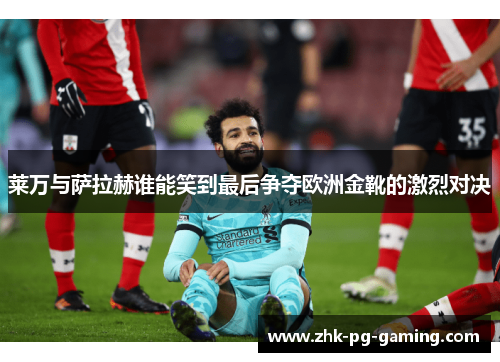 莱万与萨拉赫谁能笑到最后争夺欧洲金靴的激烈对决