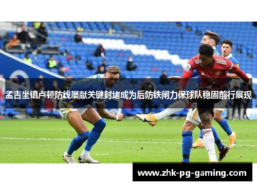 孟吉坐镇卢顿防线屡献关键封堵成为后防铁闸力保球队稳固前行展现 孟吉坐镇卢顿防线屡献关键封堵成为后防铁闸力保球队稳固前行展现